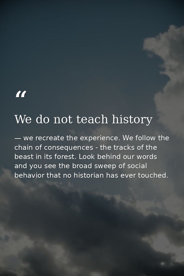 We do not teach history — we recreate the experience. We follow the chain of consequences - the tracks of the beast in its forest. Look behind our words and you see the broad sweep of social behavior that no historian has ever touched.