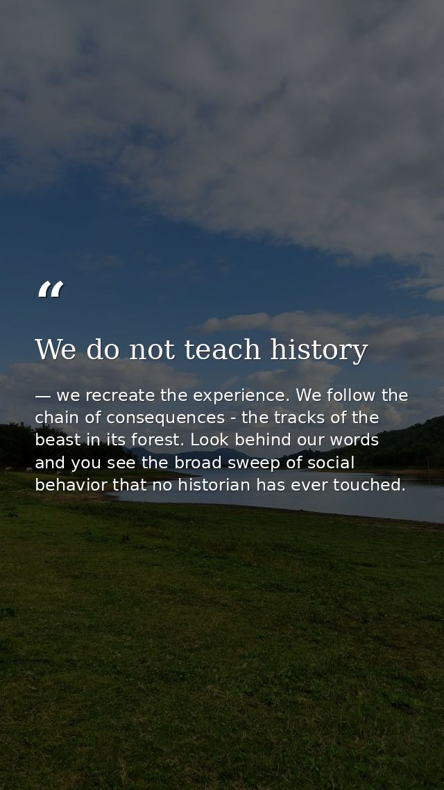 We do not teach history — we recreate the experience. We follow the chain of consequences - the tracks of the beast in its forest. Look behind our words and you see the broad sweep of social behavior that no historian has ever touched.