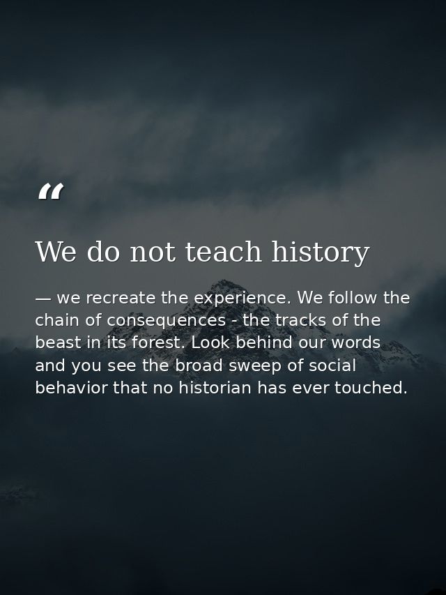 We do not teach history — we recreate the experience. We follow the chain of consequences - the tracks of the beast in its forest. Look behind our words and you see the broad sweep of social behavior that no historian has ever touched.