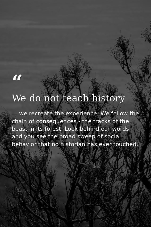 We do not teach history — we recreate the experience. We follow the chain of consequences - the tracks of the beast in its forest. Look behind our words and you see the broad sweep of social behavior that no historian has ever touched.