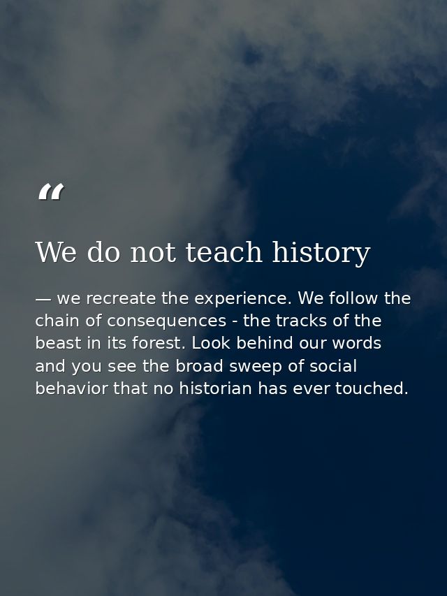 We do not teach history — we recreate the experience. We follow the chain of consequences - the tracks of the beast in its forest. Look behind our words and you see the broad sweep of social behavior that no historian has ever touched.