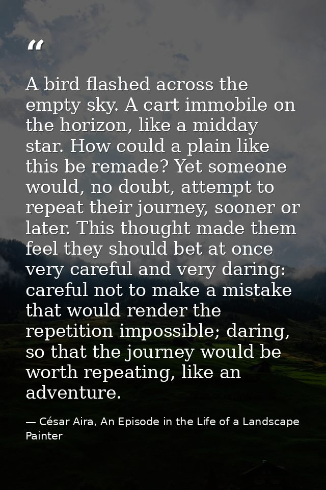 A bird flashed across the empty sky. A cart immobile on the horizon, like a midday star. How could a plain like this be  — César Aira, An Episode in the Life of a Landscape Painter