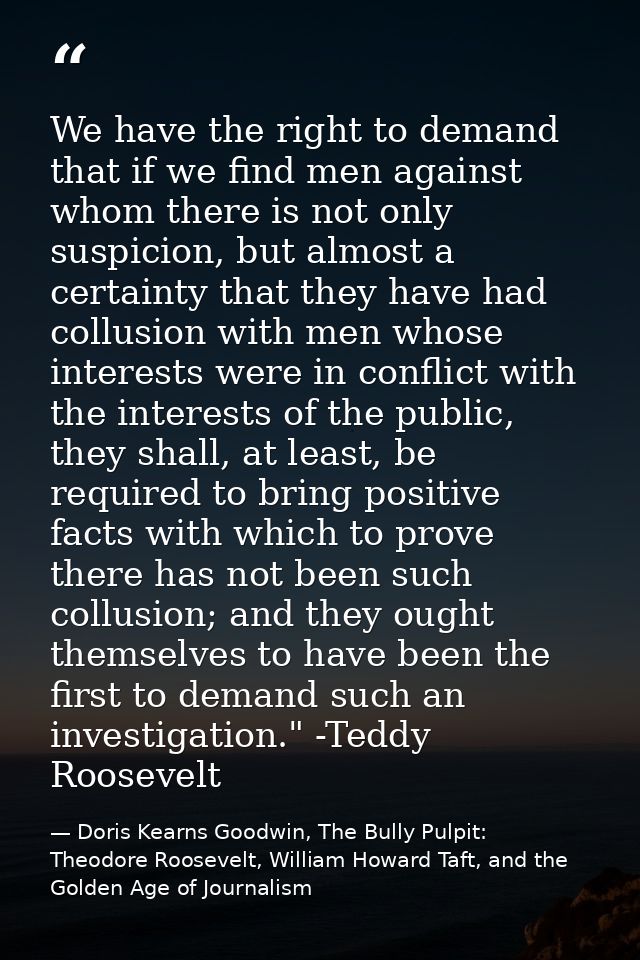 We have the right to demand that if we find men against whom there is not only suspicion, but almost a certainty that th — Doris Kearns Goodwin, The Bully Pulpit: Theodore Roosevelt, William Howard Taft, and the Golden Age of Journalism