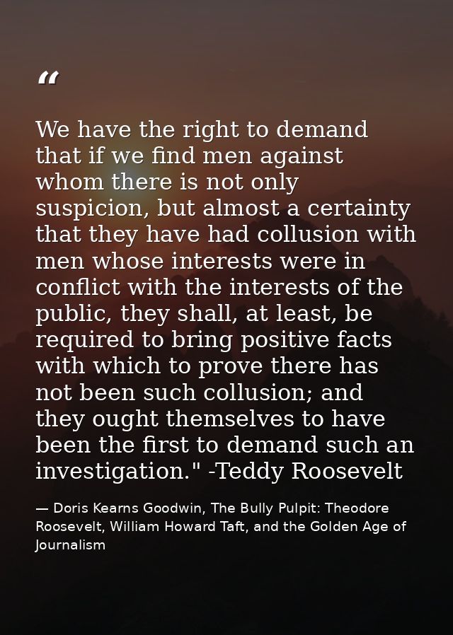 We have the right to demand that if we find men against whom there is not only suspicion, but almost a certainty that th — Doris Kearns Goodwin, The Bully Pulpit: Theodore Roosevelt, William Howard Taft, and the Golden Age of Journalism