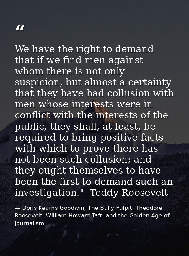 We have the right to demand that if we find men against whom there is not only suspicion, but almost a certainty that th — Doris Kearns Goodwin, The Bully Pulpit: Theodore Roosevelt, William Howard Taft, and the Golden Age of Journalism