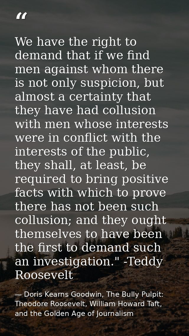 We have the right to demand that if we find men against whom there is not only suspicion, but almost a certainty that th — Doris Kearns Goodwin, The Bully Pulpit: Theodore Roosevelt, William Howard Taft, and the Golden Age of Journalism