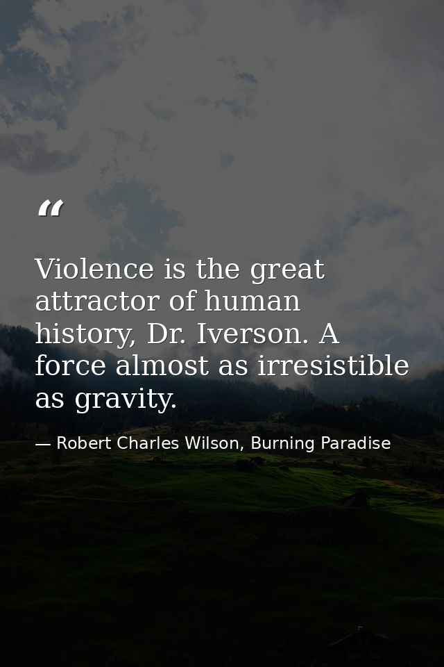 Violence is the great attractor of human history, Dr. Iverson. A force almost as irresistible as gravity. — Robert Charles Wilson, Burning Paradise