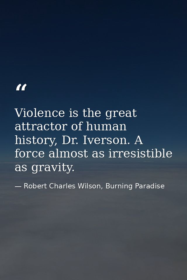 Violence is the great attractor of human history, Dr. Iverson. A force almost as irresistible as gravity. — Robert Charles Wilson, Burning Paradise