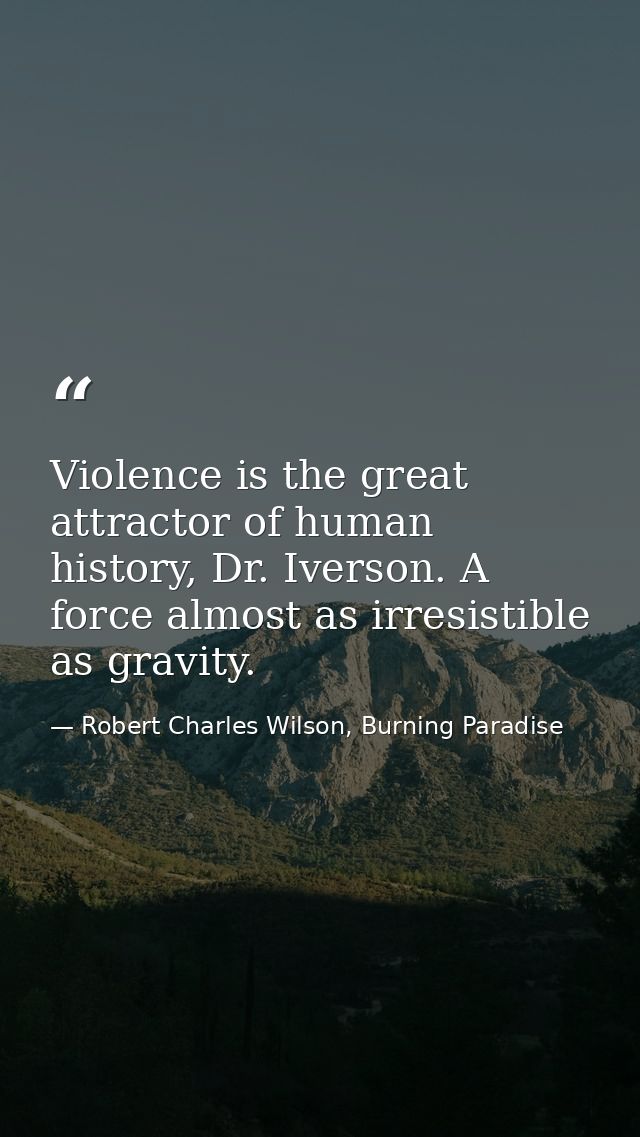 Violence is the great attractor of human history, Dr. Iverson. A force almost as irresistible as gravity. — Robert Charles Wilson, Burning Paradise