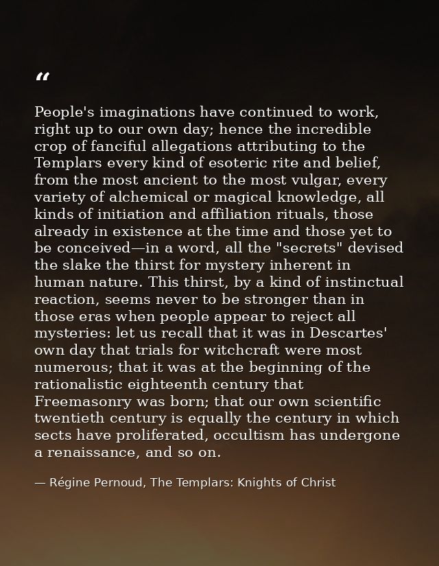 People's imaginations have continued to work, right up to our own day; hence the incredible crop of fanciful allegations — Régine Pernoud, The Templars: Knights of Christ