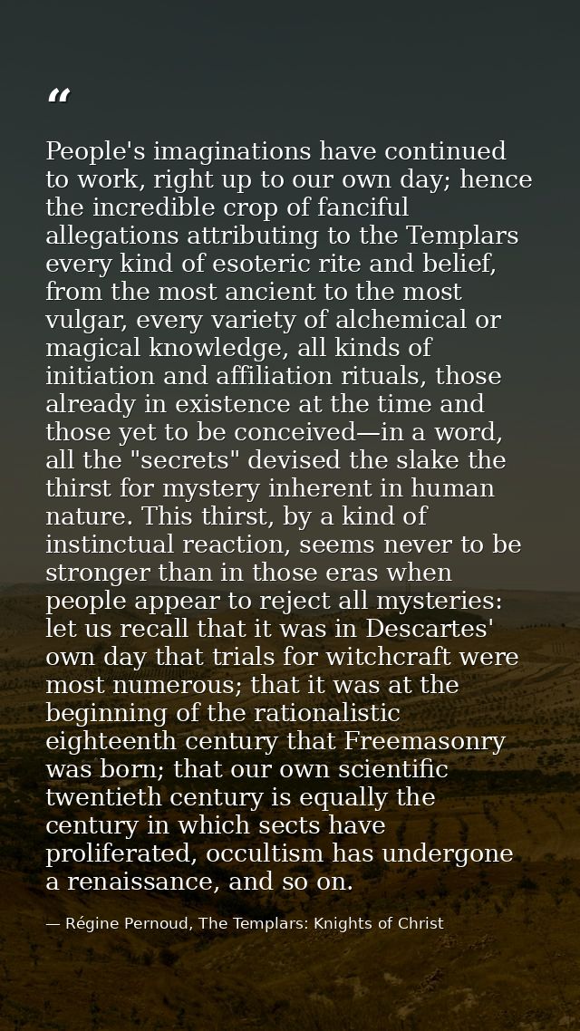 People's imaginations have continued to work, right up to our own day; hence the incredible crop of fanciful allegations — Régine Pernoud, The Templars: Knights of Christ