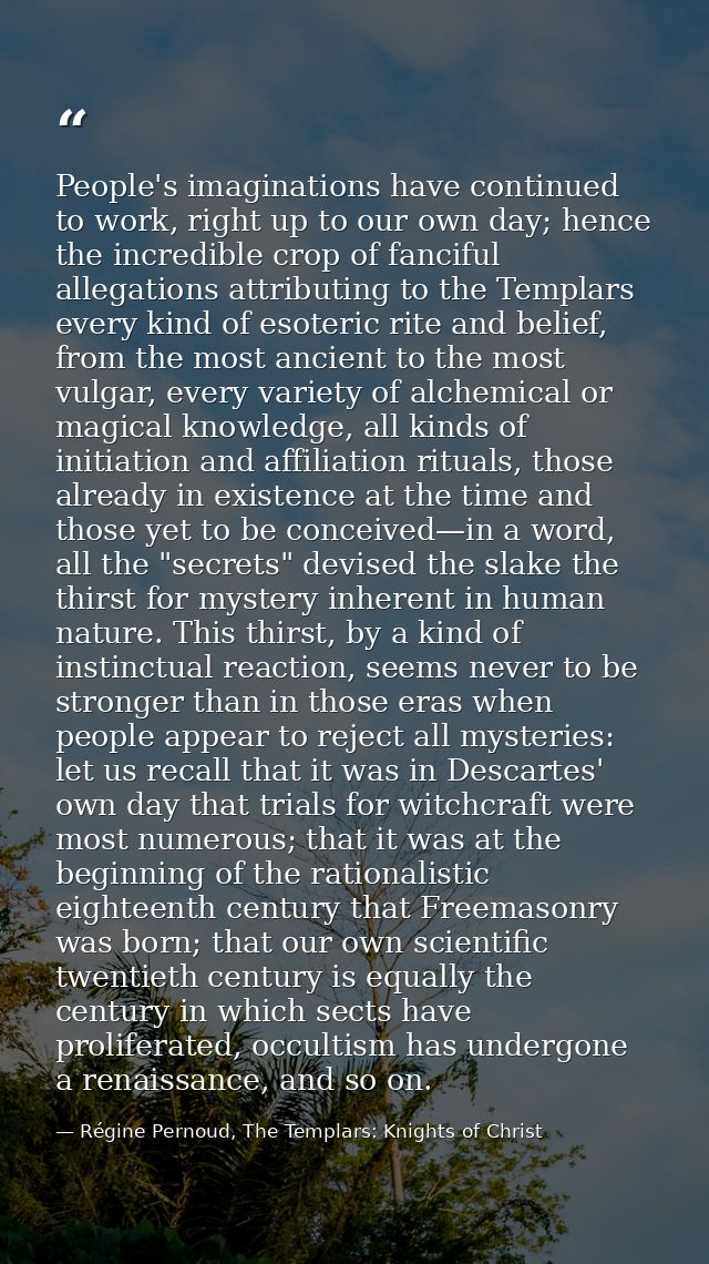 People's imaginations have continued to work, right up to our own day; hence the incredible crop of fanciful allegations — Régine Pernoud, The Templars: Knights of Christ