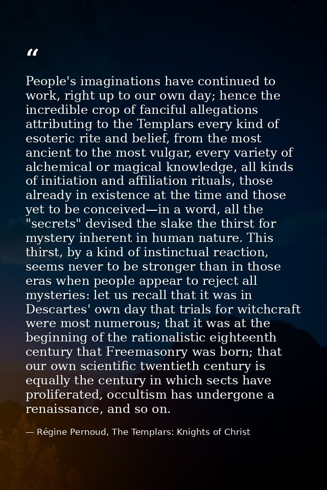 People's imaginations have continued to work, right up to our own day; hence the incredible crop of fanciful allegations — Régine Pernoud, The Templars: Knights of Christ