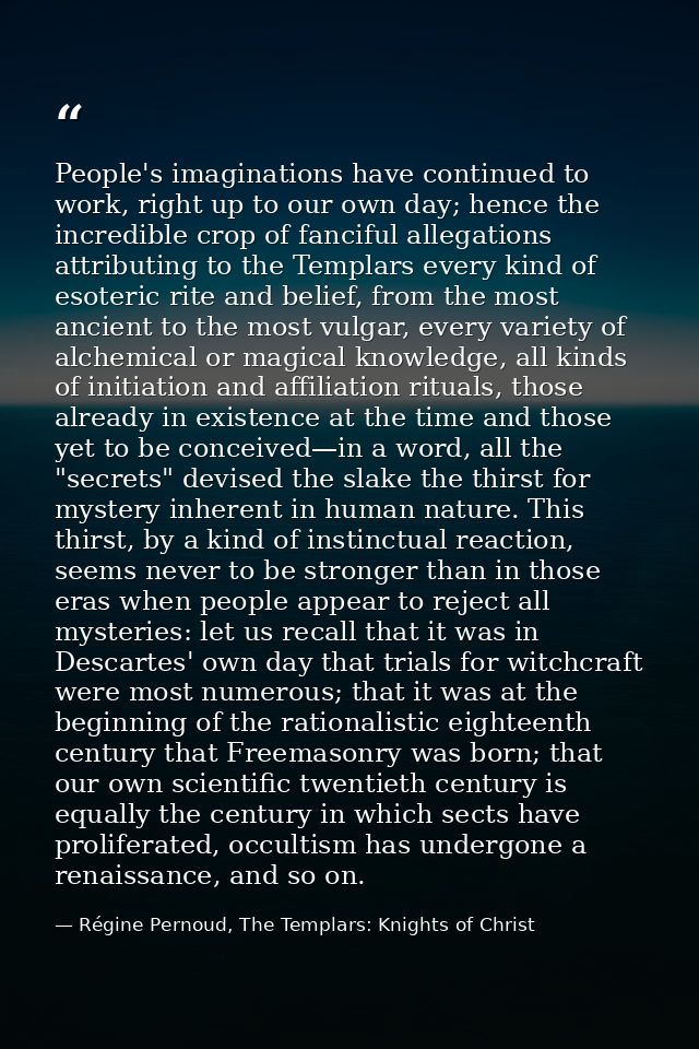 People's imaginations have continued to work, right up to our own day; hence the incredible crop of fanciful allegations — Régine Pernoud, The Templars: Knights of Christ