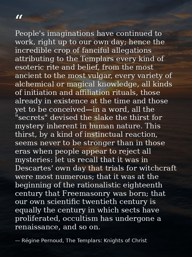 People's imaginations have continued to work, right up to our own day; hence the incredible crop of fanciful allegations — Régine Pernoud, The Templars: Knights of Christ