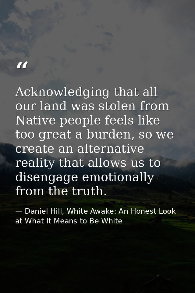 Acknowledging that all our land was stolen from Native people feels like too great a burden, so we create an alternative — Daniel Hill, White Awake: An Honest Look at What It Means to Be White