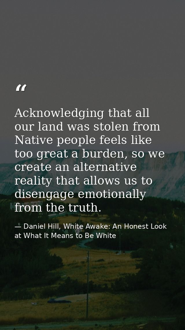 Acknowledging that all our land was stolen from Native people feels like too great a burden, so we create an alternative — Daniel Hill, White Awake: An Honest Look at What It Means to Be White