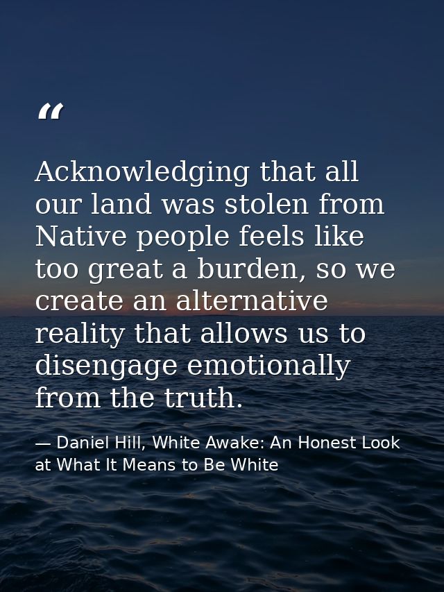 Acknowledging that all our land was stolen from Native people feels like too great a burden, so we create an alternative — Daniel Hill, White Awake: An Honest Look at What It Means to Be White
