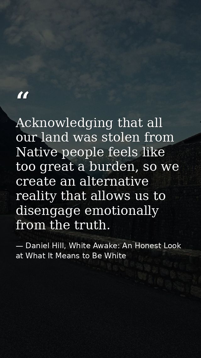 Acknowledging that all our land was stolen from Native people feels like too great a burden, so we create an alternative — Daniel Hill, White Awake: An Honest Look at What It Means to Be White