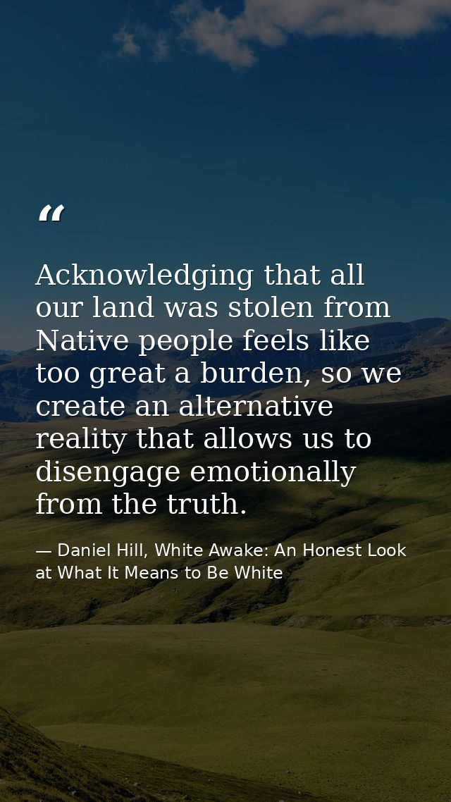 Acknowledging that all our land was stolen from Native people feels like too great a burden, so we create an alternative — Daniel Hill, White Awake: An Honest Look at What It Means to Be White