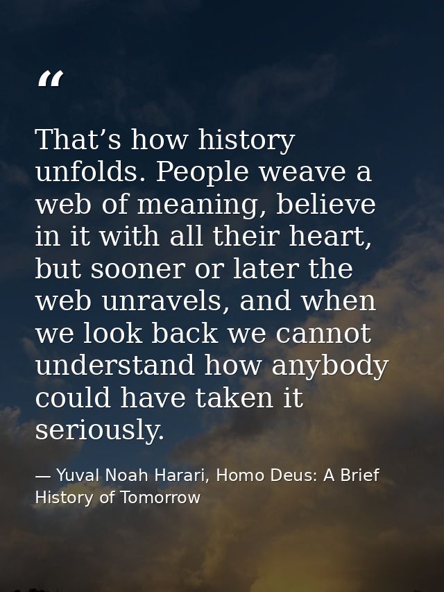 That’s how history unfolds. People weave a web of meaning, believe in it with all their heart, but sooner or later the w — Yuval Noah Harari, Homo Deus: A Brief History of Tomorrow