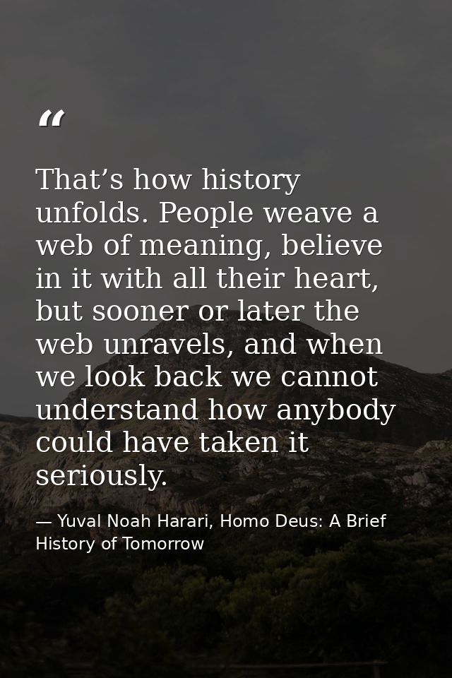 That’s how history unfolds. People weave a web of meaning, believe in it with all their heart, but sooner or later the w — Yuval Noah Harari, Homo Deus: A Brief History of Tomorrow
