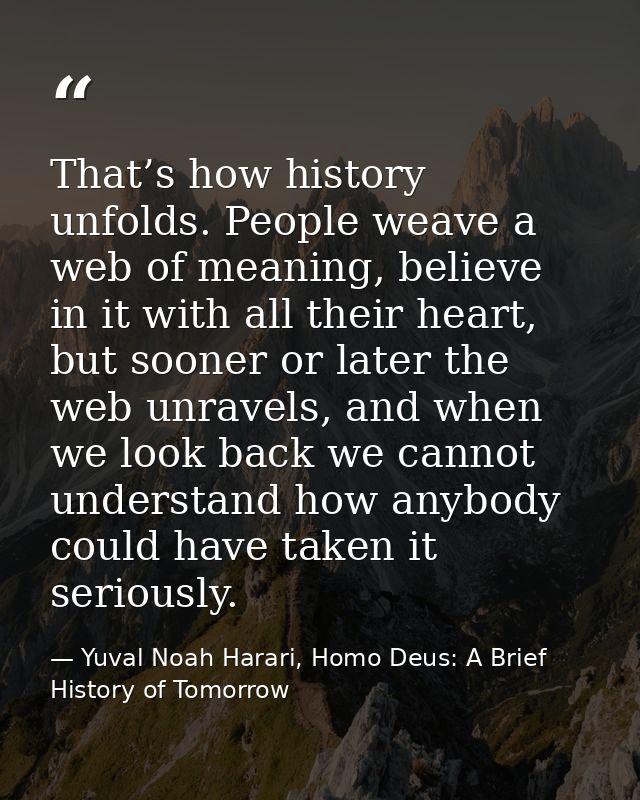 That’s how history unfolds. People weave a web of meaning, believe in it with all their heart, but sooner or later the w — Yuval Noah Harari, Homo Deus: A Brief History of Tomorrow