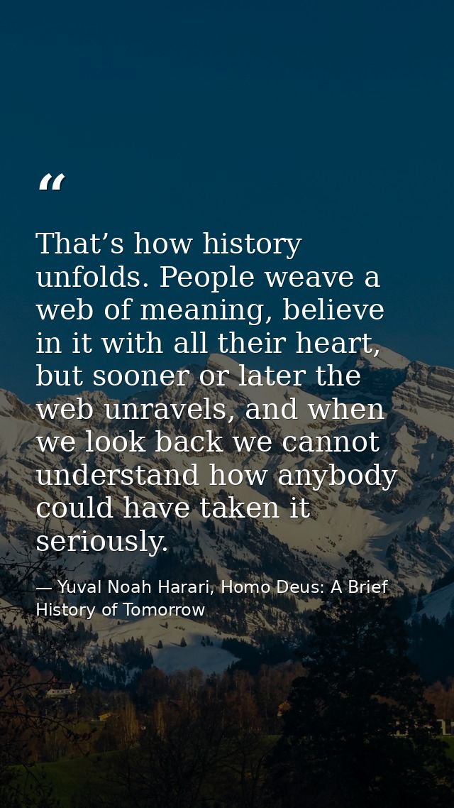 That’s how history unfolds. People weave a web of meaning, believe in it with all their heart, but sooner or later the w — Yuval Noah Harari, Homo Deus: A Brief History of Tomorrow