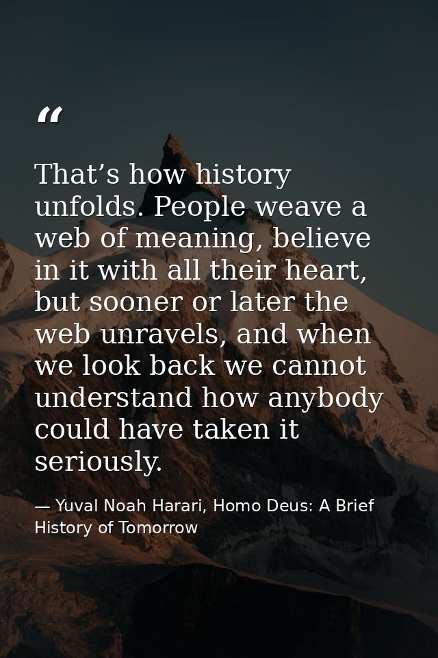 That’s how history unfolds. People weave a web of meaning, believe in it with all their heart, but sooner or later the w — Yuval Noah Harari, Homo Deus: A Brief History of Tomorrow