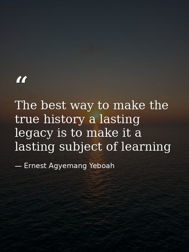 The best way to make the true history a lasting legacy is to make it a lasting subject of learning — Ernest Agyemang Yeboah