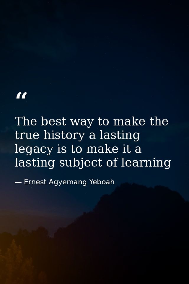 The best way to make the true history a lasting legacy is to make it a lasting subject of learning — Ernest Agyemang Yeboah