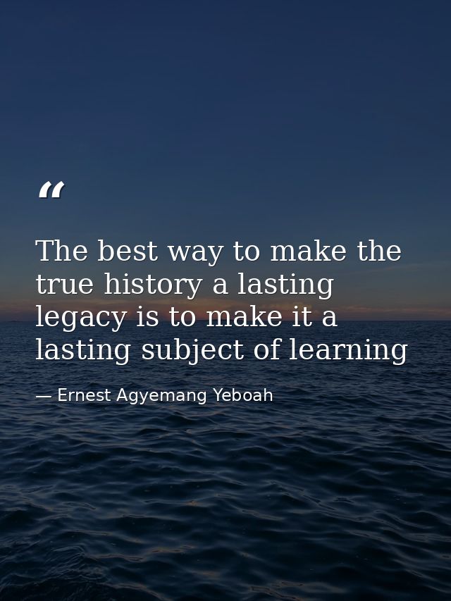The best way to make the true history a lasting legacy is to make it a lasting subject of learning — Ernest Agyemang Yeboah
