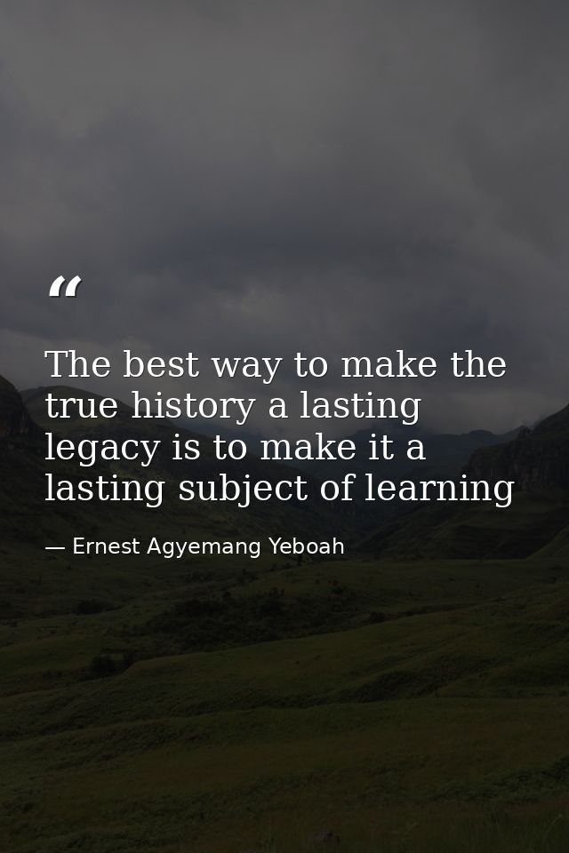 The best way to make the true history a lasting legacy is to make it a lasting subject of learning — Ernest Agyemang Yeboah