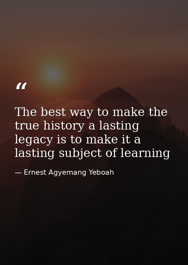 The best way to make the true history a lasting legacy is to make it a lasting subject of learning — Ernest Agyemang Yeboah