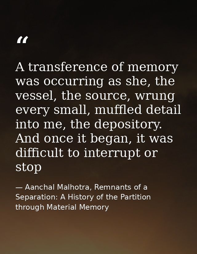 A transference of memory was occurring as she, the vessel, the source, wrung every small, muffled detail into me, the de — Aanchal Malhotra, Remnants of a Separation: A History of the Partition through Material Memory