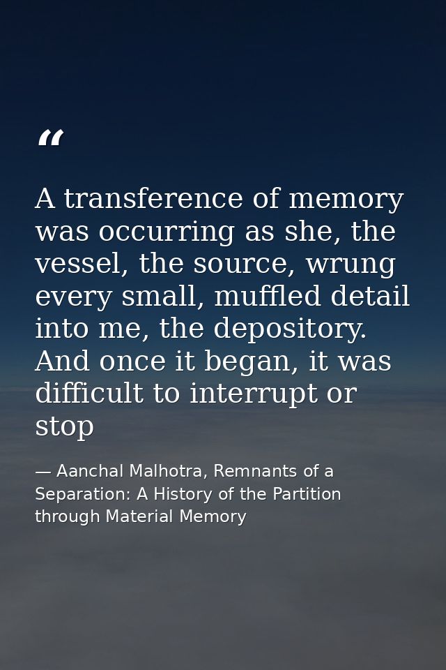 A transference of memory was occurring as she, the vessel, the source, wrung every small, muffled detail into me, the de — Aanchal Malhotra, Remnants of a Separation: A History of the Partition through Material Memory