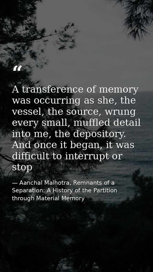 A transference of memory was occurring as she, the vessel, the source, wrung every small, muffled detail into me, the de — Aanchal Malhotra, Remnants of a Separation: A History of the Partition through Material Memory