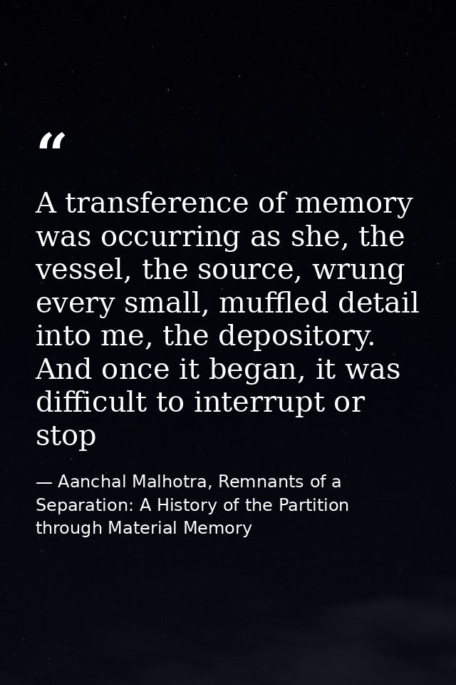 A transference of memory was occurring as she, the vessel, the source, wrung every small, muffled detail into me, the de — Aanchal Malhotra, Remnants of a Separation: A History of the Partition through Material Memory