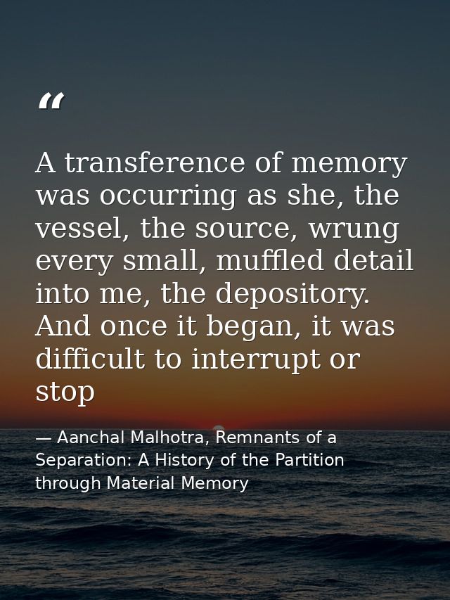 A transference of memory was occurring as she, the vessel, the source, wrung every small, muffled detail into me, the de — Aanchal Malhotra, Remnants of a Separation: A History of the Partition through Material Memory