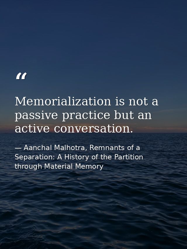 Memorialization is not a passive practice but an active conversation. — Aanchal Malhotra, Remnants of a Separation: A History of the Partition through Material Memory