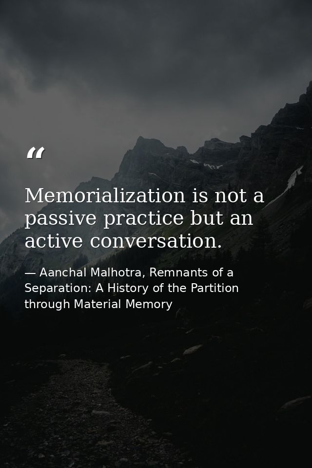 Memorialization is not a passive practice but an active conversation. — Aanchal Malhotra, Remnants of a Separation: A History of the Partition through Material Memory