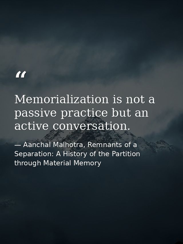 Memorialization is not a passive practice but an active conversation. — Aanchal Malhotra, Remnants of a Separation: A History of the Partition through Material Memory