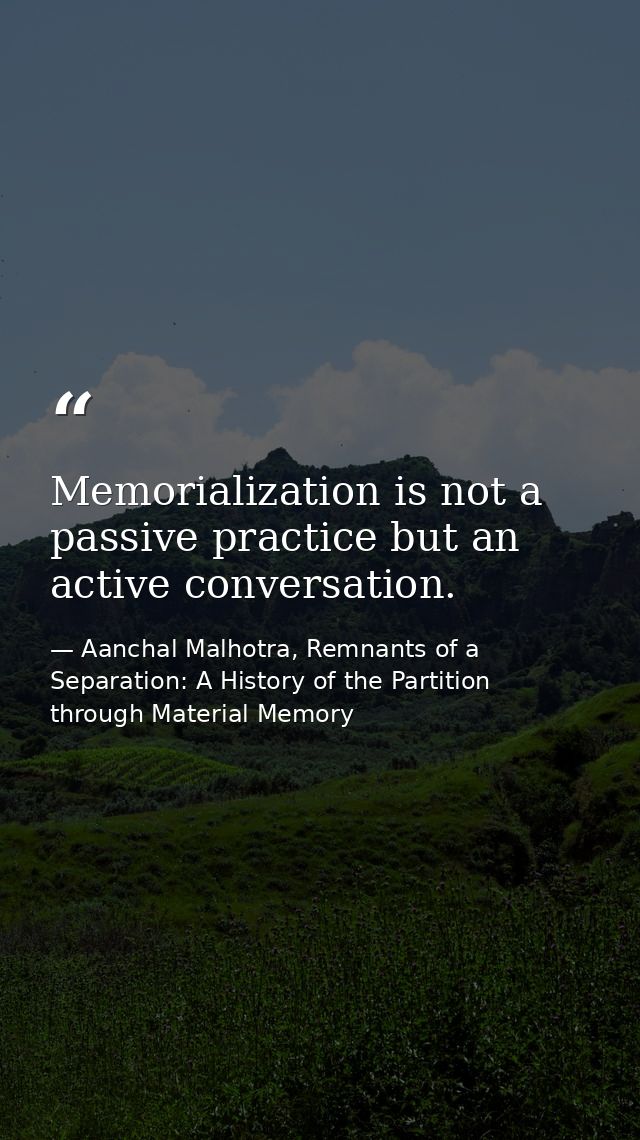 Memorialization is not a passive practice but an active conversation. — Aanchal Malhotra, Remnants of a Separation: A History of the Partition through Material Memory