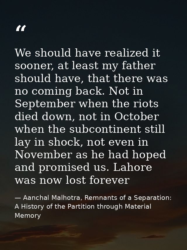 We should have realized it sooner, at least my father should have, that there was no coming back. Not in September when  — Aanchal Malhotra, Remnants of a Separation: A History of the Partition through Material Memory