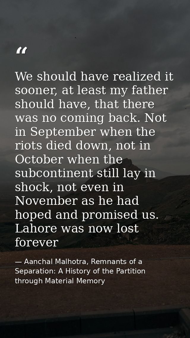 We should have realized it sooner, at least my father should have, that there was no coming back. Not in September when  — Aanchal Malhotra, Remnants of a Separation: A History of the Partition through Material Memory