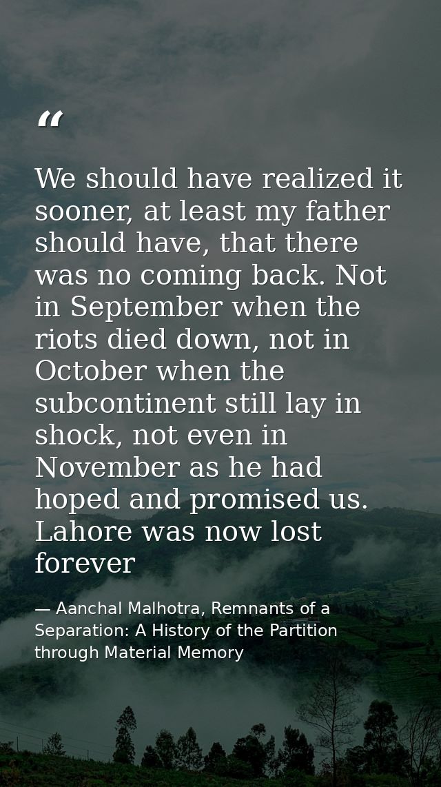 We should have realized it sooner, at least my father should have, that there was no coming back. Not in September when  — Aanchal Malhotra, Remnants of a Separation: A History of the Partition through Material Memory