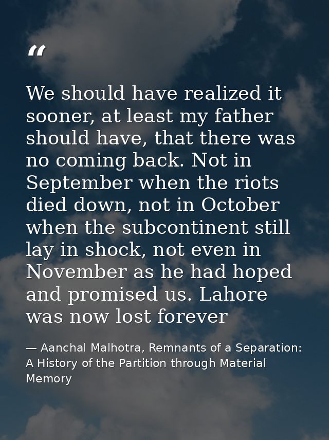 We should have realized it sooner, at least my father should have, that there was no coming back. Not in September when  — Aanchal Malhotra, Remnants of a Separation: A History of the Partition through Material Memory