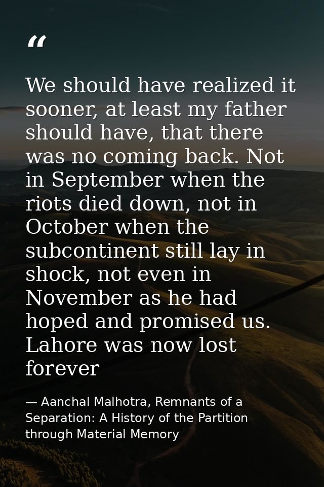 We should have realized it sooner, at least my father should have, that there was no coming back. Not in September when  — Aanchal Malhotra, Remnants of a Separation: A History of the Partition through Material Memory