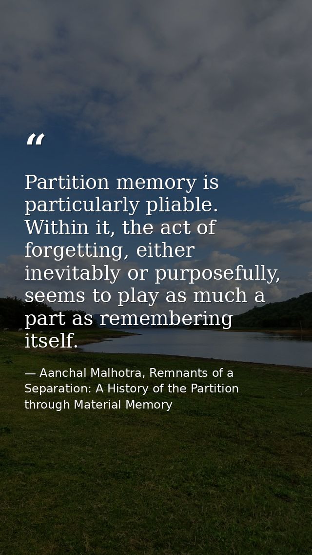 Partition memory is particularly pliable. Within it, the act of forgetting, either inevitably or purposefully, seems to  — Aanchal Malhotra, Remnants of a Separation: A History of the Partition through Material Memory