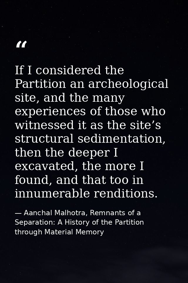 If I considered the Partition an archeological site, and the many experiences of those who witnessed it as the site’s st — Aanchal Malhotra, Remnants of a Separation: A History of the Partition through Material Memory